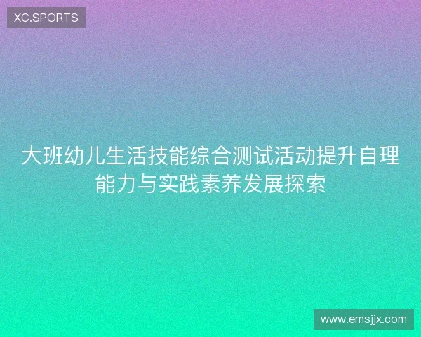 大班幼儿生活技能综合测试活动提升自理能力与实践素养发展探索 大班幼儿生活技能综合测试活动提升自理能力与实践素养发展探索