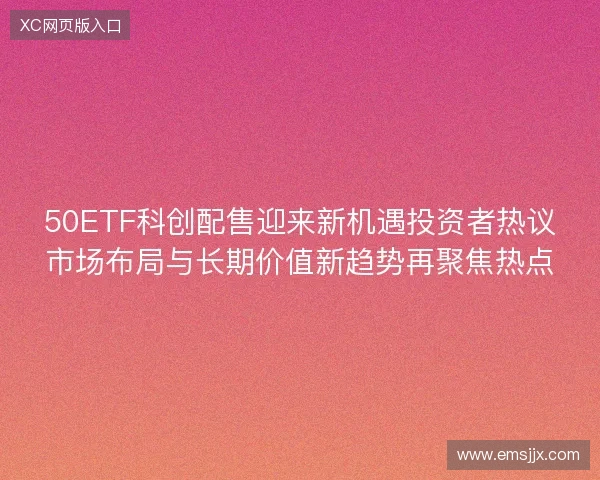 50ETF科创配售迎来新机遇投资者热议市场布局与长期价值新趋势再聚焦热点