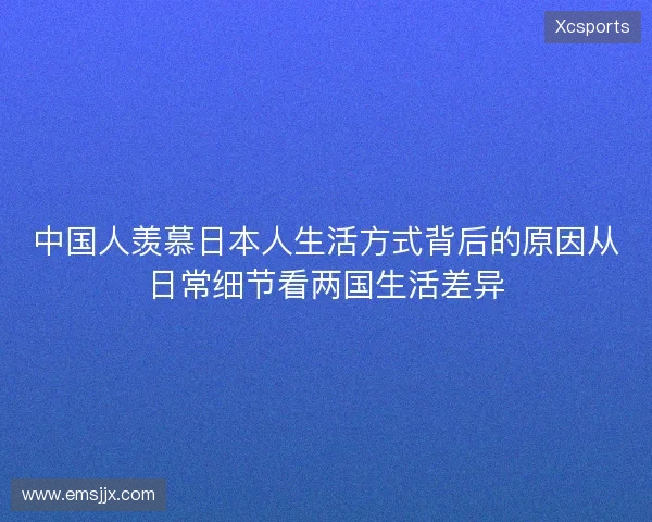 中国人羡慕日本人生活方式背后的原因从日常细节看两国生活差异 中国人羡慕日本人生活方式背后的原因从日常细节看两国生活差异