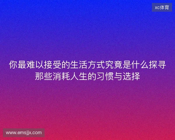 你最难以接受的生活方式究竟是什么探寻那些消耗人生的习惯与选择 你最难以接受的生活方式究竟是什么探寻那些消耗人生的习惯与选择