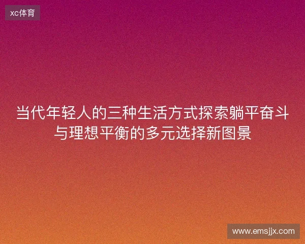 当代年轻人的三种生活方式探索躺平奋斗与理想平衡的多元选择新图景 当代年轻人的三种生活方式探索躺平奋斗与理想平衡的多元选择新图景